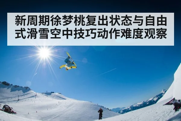 新周期徐梦桃复出状态与自由式滑雪空中技巧动作难度观察