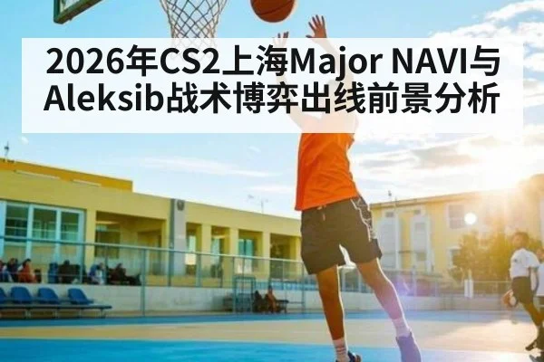 2026年CS2上海Major NAVI与Aleksib战术博弈出线前景分析